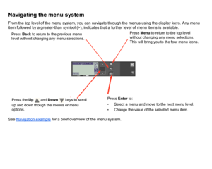 Page 123Navigating the menu systemFrom the top level of the menu system, you can navigate through the menus using the display keys. Any menu 
item followed by a greater-than symbol (>), indicates that a further level of menu items is available.
See Navigation example
 for a brief overview of the menu system.
Press the  Up  and  Down   keys to scroll 
up and down though the menus or menu 
options.
Press  Menu to return to the top level 
without changing any menu selections. 
This will bring you to the four menu...