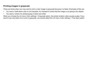 Page 159Printing images in grayscaleThere are times when you may want to print a color image in grayscale because it is faster. Examples of this are:
• You want a draft where color is not important, for example to check that the image is not going to be clipped.
• You want a version for photocopying in black and white.
When you choose the Ink menu Color settings  > Grayscale option, the printer renders colors as gray scales. If you 
want to use only black ink to print in grayscale, you should select the  Ink...