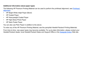 Page 22Additional information about paper types
The following HP Premium Printing Material can be used to perform the printhead alignment, see Printhead alignment
.
• HP Bright White Inkjet Paper (Bond)
• HP Coated Paper
• HP Heavyweight Coated Paper
• HP High-Gloss Photo Paper
• HP Satin Poster Paper
You can also use Plain Paper in addition to the above.
To order any of the HP Premium Printing Material, see the pamphlet  Hewlett-Packard Printing Materials.
From time to time, new paper types may become...