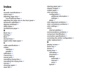 Page 213IndexAacoustic specifications
 ☞
action keys
 ☞
adjusting page size
 ☞
non-PostScript files
 ☞
adjusting the page size in the front panel
 ☞
advanced calibration
 ☞
aligning printhead
 ☞
ANSI paper
 ☞
Architectural paper
 ☞
BBack key
 ☞
banding ☞
Best
 ☞
blurred lines
 ☞
bright white inkjet paper
 ☞
Ccable specifications
 ☞
cables interface
 ☞
parallel ☞
calibration ☞
Cancel key ☞
cancel print ☞
cancelling drying time
 ☞
cancelling the drying time
 ☞
canvas
 ☞
choosing paper
 ☞
clear film
 ☞ clearing...