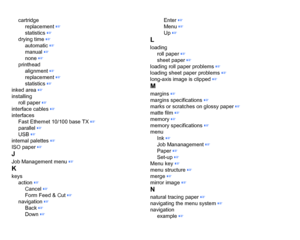 Page 215cartridgereplacement
 ☞
statistics
 ☞
drying time ☞
automatic ☞
manual
 ☞
none
 ☞
printhead alignment
 ☞
replacement ☞
statistics
 ☞
inked area
 ☞
installing roll paper ☞
interface cables
 ☞
interfaces Fast Ethernet 10/100 base TX
 ☞
parallel
 ☞
USB
 ☞
internal palettes
 ☞
ISO paper
 ☞
JJob Management menu
 ☞
Kkeys action
 ☞
Cancel
 ☞
Form Feed & Cut
 ☞
navigation
 ☞
Back
 ☞
Down ☞ Enter
 ☞
Menu ☞
Up
 ☞
Lloading roll paper
 ☞
sheet paper ☞
loading roll paper problems
 ☞
loading sheet paper problems ☞...