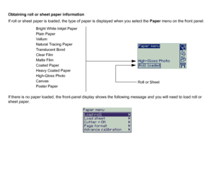 Page 28Obtaining roll or sheet paper information
If roll or sheet paper is loaded, the type of paper is displayed when you select the Paper menu on the front panel.
If there is no paper loaded, the front-panel display shows the following message and you will need to load roll or 
sheet paper.
Bright White Inkjet Paper
Plain Paper
Ve ll u m
Natural Tracing Paper
Translucent Bond
Clear Film
Matte Film
Coated Paper
Heavy Coated Paper
High-Gloss Photo
Canvas
Poster Paper
Roll or Sheet
 