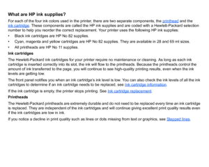 Page 47What are HP ink supplies?For each of the four ink colors used in the printer, there are two separate components, the printhead
 and the 
ink cartridge
. These components are called the HP ink supplies and are coded with a Hewlett-Packard selection 
number to help you reorder the correct replacement. Your printer uses the following HP ink supplies:
• Black ink cartridges are HP No 82 supplies.
• Cyan, magenta and yellow cartridges are HP No 82 supplies. They are available in 28 and 69 ml sizes.
• All...