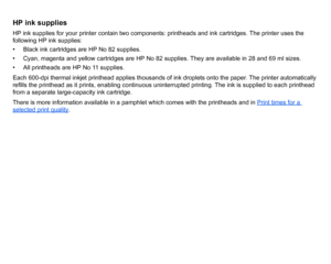Page 6HP ink suppliesHP ink supplies for your printer contain two components: printheads and ink cartridges. The printer uses the 
following HP ink supplies:
• Black ink cartridges are HP No 82 supplies.
• Cyan, magenta and yellow cartridges are HP No 82 supplies. They are available in 28 and 69 ml sizes.
• All printheads are HP No 11 supplies.
Each 600-dpi thermal inkjet printhead applies thousands of ink droplets onto the paper. The printer automatically 
refills the printhead as it prints, enabling...