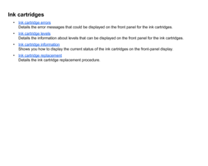 Page 56Ink cartridges
•Ink cartridge errors
Details the error messages that could be displayed on the front panel for the ink cartridges.
• Ink cartridge levelsDetails the information about levels that can be displayed on the front panel for the ink cartridges.
• Ink cartridge informationShows you how to display the current status of the ink cartridges on the front-panel display.
• Ink cartridge replacementDetails the ink cartridge replacement procedure.
 