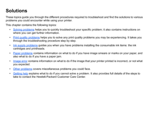 Page 66SolutionsThese topics guide you through the different procedures required to troubleshoot and find the solutions to various 
problems you could encounter while using your printer.
This chapter contains the following topics:• Solving problems
 helps you to quickly troubleshoot your specific problem; it also contains instructions on 
where you can get further information.
• Print quality problems
 helps you to solve any print quality problems you may be experiencing. It takes you 
through the...