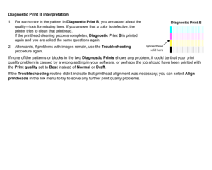 Page 73Diagnostic Print B interpretation1. For each color in the pattern in Diagnostic Print B, you are asked about the 
quality—look for missing lines. If you answer that a color is defective, the 
printer tries to clean that printhead.
If the printhead cleaning process completes,  Diagnostic Print B is printed 
again and you are asked the same questions again.
2. Afterwards, if problems with images remain, use the  Troubleshooting 
procedure again.If none of the patterns or blocks in the two  Diagnostic...