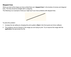 Page 77Stepped linesWhen you look at the image you have printed there are ‘stepped lines’ in the borders of arrows and diagonal 
lines. The lines should be straight with no stepping.
The following is an example of what you might see if you have problems with stepped lines.
To solve this problem:
1. Increase the dpi setting by changing the print quality to  Best in the front panel and driver software.
2. The problems may be inherent in the image you are trying to print. Try to improve the image with the...