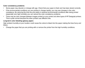 Page 82Color consistency problems
• Some paper may discolor or change with age. Check that your paper is fresh and has been stored correctly.
• If the environmental conditions you are printing in change rapidly, you may see changes in the color consistency. By reducing the time the print stays in extreme environmental conditions after being printed 
(especially very high humidity) you can reduce the color consistency problems.
• There may be color changes between images printed on your printer and other types...