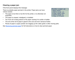 Page 89Clearing a paper jamIf the front panel displays this message:
There is probably paper jammed in the printer. Paper jams can have 
various causes:
• The paper is too thick or too thin for the printer, or is otherwise not supported.
• The paper is creased, misaligned, or bubbled.
• Too much ink is being placed on the paper causing it to cockle or bubble.
• The end of the roll of paper is glued to the core and won’t advance further.
• Pieces of paper or paper powder are clogging up the cutter guide or other...