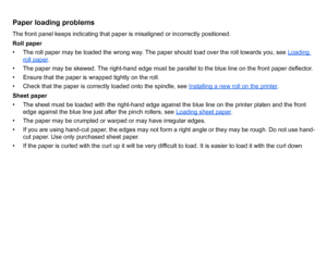 Page 95Paper loading problemsThe front panel keeps indicating that paper is misaligned or incorrectly positioned.
Roll paper
• The roll paper may be loaded the wrong way. The paper should load over the roll towards you, see Loading 
roll paper
. 
• The paper may be skewed. The right-hand edge must be parallel to the blue line on the front paper deflector.
• Ensure that the paper is wrapped tightly on the roll.
• Check that the paper is correctly loaded onto the spindle, see  Installing a new roll on the...