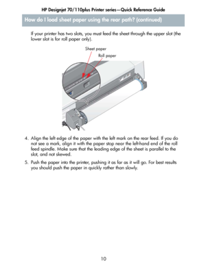 Page 11HP Designjet 70/110plus Printer series—Quick Reference Guide
10 If your printer has two slots, you must feed the sheet through the upper slot (the 
lower slot is for roll paper only).
4. Align the left edge of the paper with the left mark on the rear feed. If you do 
not see a mark, align it with the paper stop near the left-hand end of the roll 
feed spindle. Make sure that the leading edge of the sheet is parallel to the 
slot, and not skewed.
5. Push the paper into the printer, pushing it as far as it...