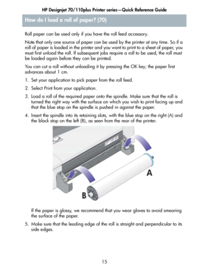 Page 16HP Designjet 70/110plus Printer series—Quick Reference Guide
15 Roll paper can be used only if you have the roll feed accessory.
Note that only one source of paper can be used by the printer at any time. So if a 
roll of paper is loaded in the printer and you want to print to a sheet of paper, you 
must first unload the roll. If subsequent jobs require a roll to be used, the roll must 
be loaded again before they can be printed.
You can cut a roll without unloading it by pressing the OK key; the paper...