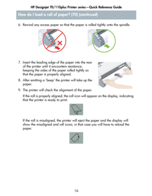 Page 17HP Designjet 70/110plus Printer series—Quick Reference Guide
16 6. Rewind any excess paper so that the paper is rolled tightly onto the spindle.
7. Insert the leading edge of the paper into the rear 
of the printer until it encounters resistance, 
keeping the sides of the paper rolled tightly so 
that the paper is properly aligned.
8. After emitting a ‘beep’ the printer will take up the 
paper.
9. The printer will check the alignment of the paper.
If the roll is properly aligned, the roll icon will...