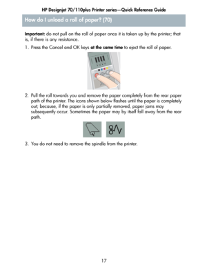 Page 18HP Designjet 70/110plus Printer series—Quick Reference Guide
17 Important: do not pull on the roll of paper once it is taken up by the printer; that 
is, if there is any resistance.
1. Press the Cancel and OK keys at the same time to eject the roll of paper.
2. Pull the roll towards you and remove the paper completely from the rear paper 
path of the printer. The icons shown below flashes until the paper is completely 
out; because, if the paper is only partially removed, paper jams may 
subsequently...