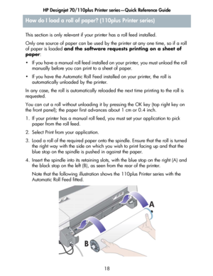 Page 19HP Designjet 70/110plus Printer series—Quick Reference Guide
18 This section is only relevant if your printer has a roll feed installed.
Only one source of paper can be used by the printer at any one time, so if a roll 
of paper is loaded and the software requests printing on a sheet of 
paper:
• If you have a manual roll feed installed on your printer, you must unload the roll 
manually before you can print to a sheet of paper. 
• If you have the Automatic Roll Feed installed on your printer, the roll...