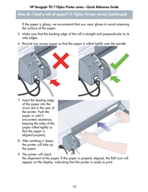 Page 20HP Designjet 70/110plus Printer series—Quick Reference Guide
19 If the paper is glossy, we recommend that you wear gloves to avoid smearing 
the surface of the paper.
5. Make sure that the leading edge of the roll is straight and perpendicular to its 
side edges.
6. Rewind any excess paper so that the paper is rolled tightly onto the spindle.
7. Insert the leading edge 
of the paper into the 
lower slot in the rear of 
the printer. Push the 
paper in until it 
encounters resistance, 
keeping the sides of...