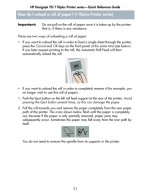 Page 22HP Designjet 70/110plus Printer series—Quick Reference Guide
21 Important:Do not pull on the roll of paper once it is taken up by the printer, 
that is, if there is any resistance.
There are two ways of unloading a roll of paper:
• If you want to unload the roll in order to feed a single sheet through the printer, 
press the Cancel and OK keys on the front panel at the same time (see below). 
If you later request printing to the roll, the Automatic Roll Feed will then 
automatically reload the roll.
• If...