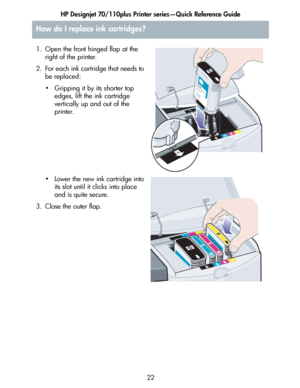 Page 23HP Designjet 70/110plus Printer series—Quick Reference Guide
22
How do I replace ink cartridges?
1. Open the front hinged flap at the 
right of the printer.
2. For each ink cartridge that needs to 
be replaced:
• Gripping it by its shorter top 
edges, lift the ink cartridge 
vertically up and out of the 
printer.
• Lower the new ink cartridge into 
its slot until it clicks into place 
and is quite secure.
3. Close the outer flap.
 