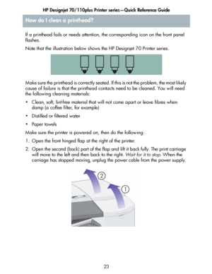 Page 24HP Designjet 70/110plus Printer series—Quick Reference Guide
23 If a printhead fails or needs attention, the corresponding icon on the front panel 
flashes.
Note that the illustration below shows the HP Designjet 70 Printer series.
Make sure the printhead is correctly seated. If this is not the problem, the most likely 
cause of failure is that the printhead contacts need to be cleaned. You will need 
the following cleaning materials:
• Clean, soft, lint-free material that will not come apart or leave...