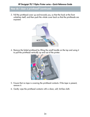 Page 25HP Designjet 70/110plus Printer series—Quick Reference Guide
24 3. Pull the printhead cover up and towards you, so that the hook at the front 
unlatches itself, and then push the whole cover back so that the printheads are 
exposed.
4. Remove the failed printhead by lifting the small handle on the top and using it 
to pull the printhead vertically up and out of the printer.
5. Ensure that no tape is covering the printhead contacts. If the tape is present, 
remove it.
6. Gently wipe the printhead contacts...