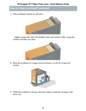 Page 26HP Designjet 70/110plus Printer series—Quick Reference Guide
25 7. If the printhead contacts are still dirty….
...slightly moisten the cloth with distilled water and continue softly wiping the 
contacts until they are clean.
8. Place the printhead on a paper towel and leave it to dry for at least five 
minutes.
9. While the printhead is drying, clean the contacts inside the carriage in the 
same way.
How do I clean a printhead? (continued)
 