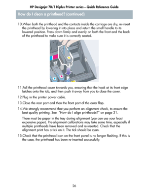 Page 27HP Designjet 70/110plus Printer series—Quick Reference Guide
26 10.When both the printhead and the contacts inside the carriage are dry, re-insert 
the printhead by lowering it into place and return the small handle to its 
lowered position. Press down firmly and evenly on both the front and the back 
of the printhead to make sure it is correctly seated.
11.Pull the printhead cover towards you, ensuring that the hook at its front edge 
latches onto the tab, and then push it away from you to close the...