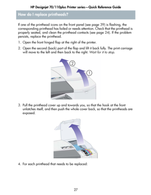 Page 28HP Designjet 70/110plus Printer series—Quick Reference Guide
27 If one of the printhead icons on the front panel (see page 39) is flashing, the 
corresponding printhead has failed or needs attention. Check that the printhead is 
properly seated, and clean the printhead contacts (see page 24). If the problem 
persists, replace the printhead. 
1. Open the front hinged flap at the right of the printer.
2. Open the second (back) part of the flap and lift it back fully. The print carriage 
will move to the...