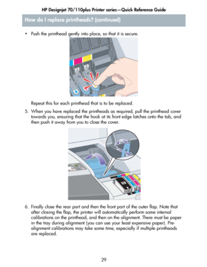 Page 30HP Designjet 70/110plus Printer series—Quick Reference Guide
29 • Push the printhead gently into place, so that it is secure.
Repeat this for each printhead that is to be replaced.
5. When you have replaced the printheads as required, pull the printhead cover 
towards you, ensuring that the hook at its front edge latches onto the tab, and 
then push it away from you to close the cover.
6. Finally close the rear part and then the front part of the outer flap. Note that 
after closing the flap, the printer...