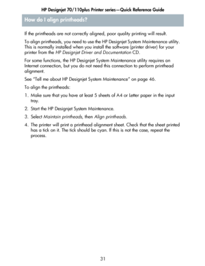 Page 32HP Designjet 70/110plus Printer series—Quick Reference Guide
31 If the printheads are not correctly aligned, poor quality printing will result. 
To align printheads, you need to use the HP Designjet System Maintenance utility. 
This is normally installed when you install the software (printer driver) for your 
printer from the HP Designjet Driver and Documentation CD.
For some functions, the HP Designjet System Maintenance utility requires an 
Internet connection, but you do not need this connection to...