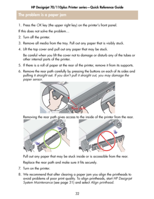 Page 33HP Designjet 70/110plus Printer series—Quick Reference Guide
32
1. Press the OK key (the upper right key) on the printer’s front panel.
If this does not solve the problem…
2. Turn off the printer.
3. Remove all media from the tray. Pull out any paper that is visibly stuck.
4. Lift the top cover and pull out any paper that may be stuck.
Be careful when you lift the cover not to damage or disturb any of the tubes or 
other internal parts of the printer. 
5. If there is a roll of paper at the rear of the...