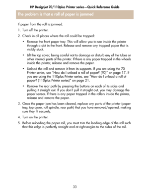 Page 34HP Designjet 70/110plus Printer series—Quick Reference Guide
33
If paper from the roll is jammed:
1. Turn off the printer. 
2. Check in all places where the roll could be trapped: 
• Remove the front paper tray. This will allow you to see inside the printer 
through a slot in the front. Release and remove any trapped paper that is 
visibly stuck. 
• Lift the top cover, being careful not to damage or disturb any of the tubes or 
other internal parts of the printer. If there is any paper trapped in the...