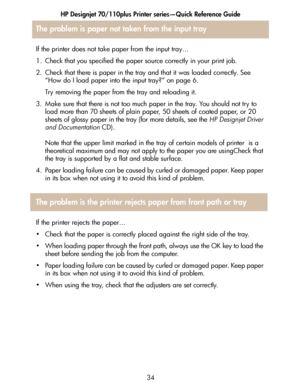 Page 35HP Designjet 70/110plus Printer series—Quick Reference Guide
34
If the printer does not take paper from the input tray…
1. Check that you specified the paper source correctly in your print job.
2. Check that there is paper in the tray and that it was loaded correctly. See 
“How do I load paper into the input tray?” on page 6. 
Try removing the paper from the tray and reloading it. 
3. Make sure that there is not too much paper in the tray. You should not try to 
load more than 70 sheets of plain paper,...