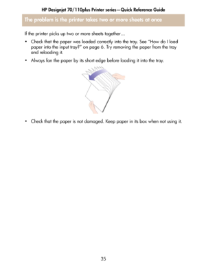 Page 36HP Designjet 70/110plus Printer series—Quick Reference Guide
35 If the printer picks up two or more sheets together…
• Check that the paper was loaded correctly into the tray. See “How do I load 
paper into the input tray?” on page 6. Try removing the paper from the tray 
and reloading it.
• Always fan the paper by its short edge before loading it into the tray.
• Check that the paper is not damaged. Keep paper in its box when not using it.
The problem is the printer takes two or more sheets at once
 