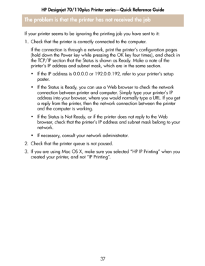 Page 38HP Designjet 70/110plus Printer series—Quick Reference Guide
37
The problem is that the printer has not received the job
If your printer seems to be ignoring the printing job you have sent to it:
1. Check that the printer is correctly connected to the computer.
If the connection is through a network, print the printer’s configuration pages 
(hold down the Power key while pressing the OK key four times), and check in 
the TCP/IP section that the Status is shown as Ready. Make a note of the 
printer’s IP...