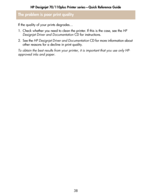 Page 39HP Designjet 70/110plus Printer series—Quick Reference Guide
38 If the quality of your prints degrades…
1. Check whether you need to clean the printer. If this is the case, see the HP 
Designjet Driver and Documentation CD for instructions.
2. See the HP Designjet Driver and Documentation CD for more information about 
other reasons for a decline in print quality.
To obtain the best results from your printer, it is important that you use only HP-
approved inks and paper.
The problem is poor print quality
 