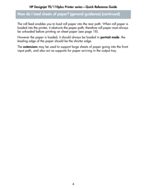 Page 5HP Designjet 70/110plus Printer series—Quick Reference Guide
4 The roll feed enables you to load roll paper into the rear path. When roll paper is 
loaded into the printer, it obstructs the paper path; therefore roll paper must always 
be unloaded before printing on sheet paper (see page 18).
However the paper is loaded, it should always be loaded in portrait mode: the 
leading edge of the paper should be the shorter edge.
The extensions may be used to support large sheets of paper going into the front...