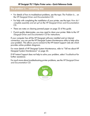 Page 42HP Designjet 70/110plus Printer series—Quick Reference Guide
41
The problem is… something else
• For details of how to troubleshoot problems, see the topic The Problem Is… on 
the HP Designjet Driver and Documentation CD.
• For help with completing the installation of your printer, see the topic How do I 
complete assembly and set up? on the HP Designjet Driver and Documentation
CD.
• There are notes on clearing jammed paper on page 32 of this guide.
• If print quality deteriorates, you may need to clean...