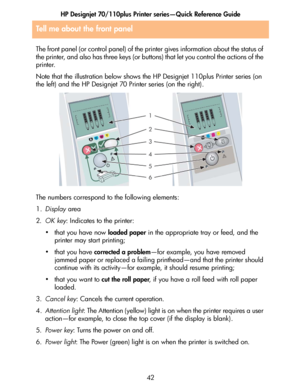 Page 43HP Designjet 70/110plus Printer series—Quick Reference Guide
42
Tell me about the front panel
The front panel (or control panel) of the printer gives information about the status of 
the printer, and also has three keys (or buttons) that let you control the actions of the 
printer. 
Note that the illustration below shows the HP Designjet 110plus Printer series (on 
the left) and the HP Designjet 70 Printer series (on the right).
The numbers correspond to the following elements:
1.Display area
2.OK key:...