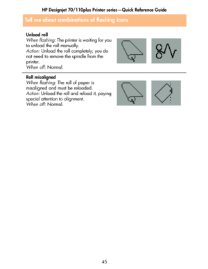 Page 46HP Designjet 70/110plus Printer series—Quick Reference Guide
45
Tell me about combinations of flashing icons
Unload roll
When flashing: The printer is waiting for you 
to unload the roll manually.
Action: Unload the roll completely; you do 
not need to remove the spindle from the 
printer.
When off: Normal.
Roll misaligned
When flashing: The roll of paper is 
misaligned and must be reloaded.
Action: Unload the roll and reload it, paying 
special attention to alignment.
When off: Normal.
 