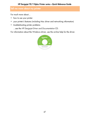 Page 48HP Designjet 70/110plus Printer series—Quick Reference Guide
47 For much more about…
• how to use your printer
• your printer’s features (including Mac driver and networking information)
• troubleshooting printer problems
…see the HP Designjet Driver and Documentation CD.
For information about the Windows driver, use the on-line help for the driver.
Tell me more about my printer
 