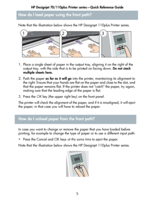 Page 6HP Designjet 70/110plus Printer series—Quick Reference Guide
5
Note that the illustration below shows the HP Designjet 110plus Printer series.
1. Place a single sheet of paper in the output tray, aligning it on the right of the 
output tray, with the side that is to be printed on facing down. Do not stack 
multiple sheets here.
2. Push the paper as far as it will go into the printer, maintaining its alignment to 
the right. Ensure that your hands are flat on the paper and close to the slot, and 
that the...