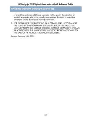 Page 52HP Designjet 70/110plus Printer series—Quick Reference Guide
51 c. Grant the customer additional warranty rights, specify the duration of 
implied warranties which the manufacturer cannot disclaim, or not allow 
limitations on the duration of implied warranties.
3. FOR CONSUMER TRANSACTIONS IN AUSTRALIA AND NEW ZEALAND, 
THE TERMS IN THIS WARRANTY STATEMENT, EXCEPT TO THE EXTENT 
L AWFULLY PE RM IT TE D, DO NOT EXCLUD E, RESTRICT, OR MOD I FY, AND  ARE  
IN ADDITION TO, THE MANDATORY STATUTORY RIGHTS...