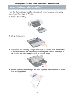 Page 7HP Designjet 70/110plus Printer series—Quick Reference Guide
6
How do I load paper into the input tray?
Note that the input tray should be extended only when necessary: when using 
paper larger than Legal- or A4-size.
1. Remove the input tray.
2. Lift up the tray cover.
3. If the paper you are using is larger than Legal- or A4-size, move the small tab 
in the center towards the left so that you can lengthen the tray. Then let go of 
the tab and pull the tray extension out as far as it will go.
4. Fan the...