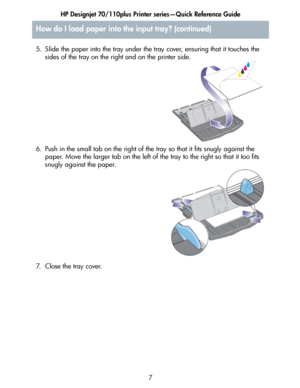 Page 8HP Designjet 70/110plus Printer series—Quick Reference Guide
7 5. Slide the paper into the tray under the tray cover, ensuring that it touches the 
sides of the tray on the right and on the printer side.
6. Push in the small tab on the right of the tray so that it fits snugly against the 
paper. Move the larger tab on the left of the tray to the right so that it too fits 
snugly against the paper.
7. Close the tray cover.
How do I load paper into the input tray? (continued)
 