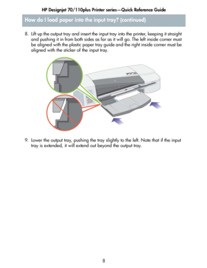 Page 9HP Designjet 70/110plus Printer series—Quick Reference Guide
8 8. Lift up the output tray and insert the input tray into the printer, keeping it straight 
and pushing it in from both sides as far as it will go. The left inside corner must 
be aligned with the plastic paper tray guide and the right inside corner must be 
aligned with the sticker of the input tray.
9. Lower the output tray, pushing the tray slightly to the left. Note that if the input 
tray is extended, it will extend out beyond the output...