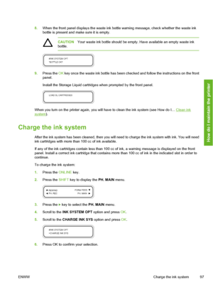 Page 107
8.When the front panel displays the waste ink bottle warning message, check whether the waste ink
bottle is present and ma ke sure it is empty.
CAUTIONYour waste ink bottle should be empty. Have available an empty waste ink
bottle.
9. Press the  OK key once the waste ink bottle has been checked and follow the instructions on the front
panel.
Install the Storage Liquid cartri dges when prompted by the front panel.
When you turn on the printer again, you will  have to clean the ink system (see How do I…...