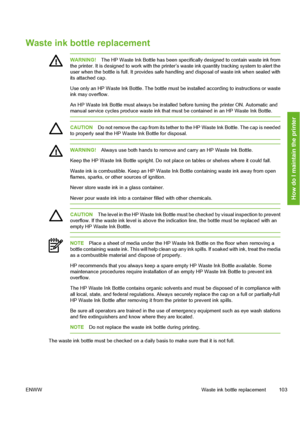 Page 113
Waste ink bottle replacement
WARNING!The HP Waste Ink Bottle has been specific ally designed to contain waste ink from
the printer. It is designed to work with the prin ter’s waste ink quantity tracking system to alert the
user when the bottle is full. It provides sa fe handling and disposal of waste ink when sealed with
its attached cap.
Use only an HP Waste Ink Bottle. The bottle must be  installed according to instructions or waste
ink may overflow.
An HP Waste Ink Bottle must always be installed...