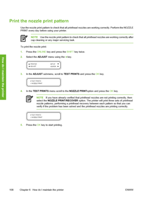 Page 118
Print the nozzle print pattern
Use the nozzle print pattern to check that all printhead nozzles are working correctly. Perform the NOZZLE
PRINT every day before using your printer.
NOTE Use the nozzle print pattern to check that all  printhead nozzles are working correctly after
cap cleaning or any major servicing task.
To print the nozzle print:
1. Press the  ONLINE key and press the  SHIFT key twice.
2. Select the  ADJUST menu using the 
 key.
3.In the  ADJUST  submenu, scroll to  TEST PRINTS and...