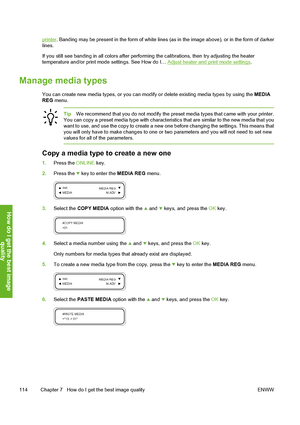 Page 124
printer. Banding may be present in the form of white lines  (as in the image above), or in the form of darker
lines.
If you still see banding in all colors after perfo rming the calibrations, then try adjusting the heater
temperature and/or print mode settings. See How do I… 
Adjust heater and print mode settings .
Manage media types
You can create new media types, or you can modify  or delete existing media types by using the  MEDIA
REG  menu.
Tip We recommend that you do not modify the pres et media...